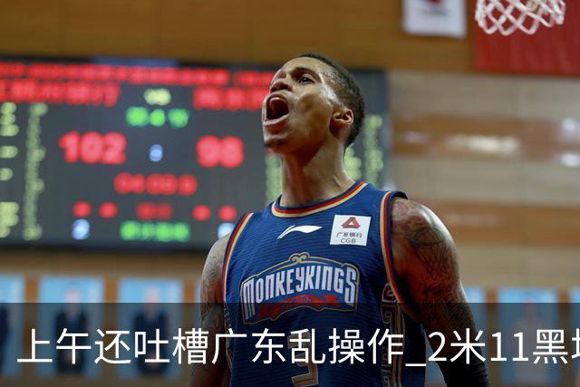 上午还吐槽广东乱操作 2米11黑塔空降！谁还敢说新帅没预谋？