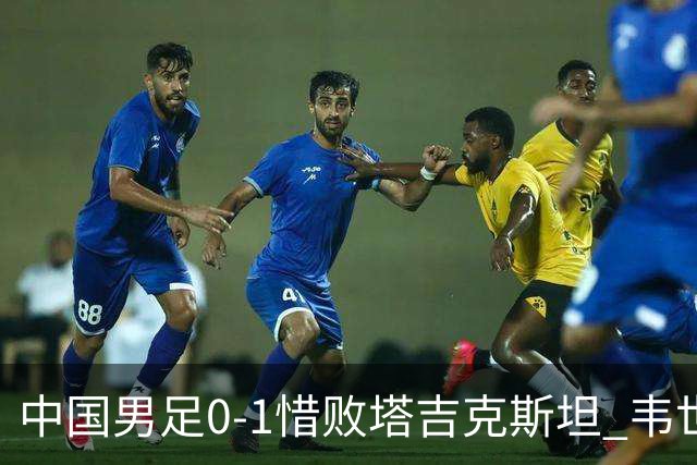中国男足0-1惜败塔吉克斯坦 韦世豪红牌离场十人应战展现拼搏精神
