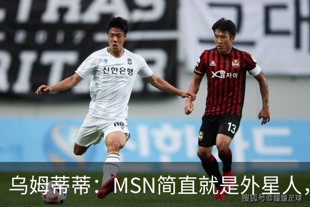 乌姆蒂蒂：MSN简直就是外星人，场上配合默契场下关系也很好