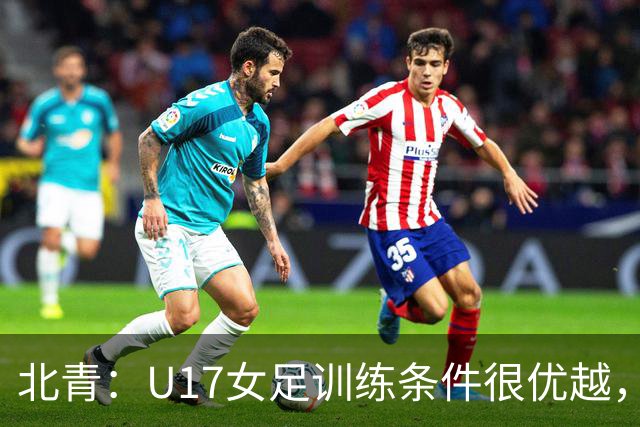 北青：U17女足训练条件很优越，状态良好，力争世少赛开门红