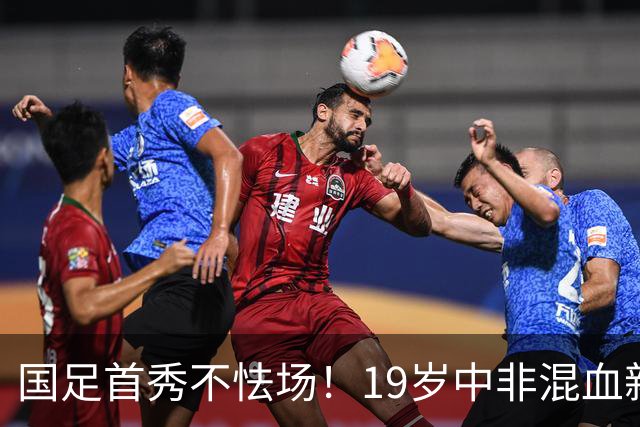 国足首秀不怯场！19岁中非混血新星交出全能数据 名记盛赞：可圈可点