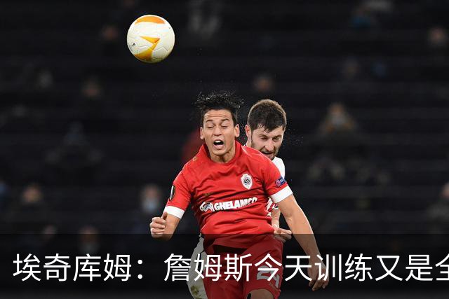 埃奇库姆：詹姆斯今天训练又是全队最早到的 他还跟我打招呼问好