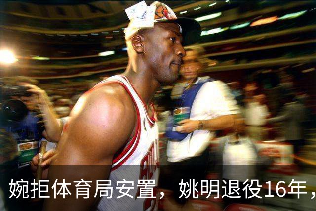 婉拒体育局安置，姚明退役16年，姚明如今是什么身份？