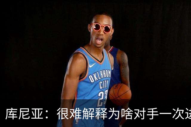 库尼亚：很难解释为啥对手一次进攻就进球；今天我们有点不走运
