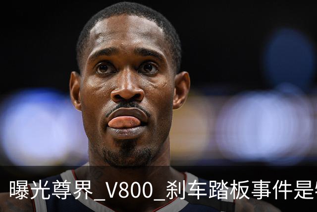 曝光尊界 V800 刹车踏板事件是牺牲中国品牌口碑？别乱扣帽子了