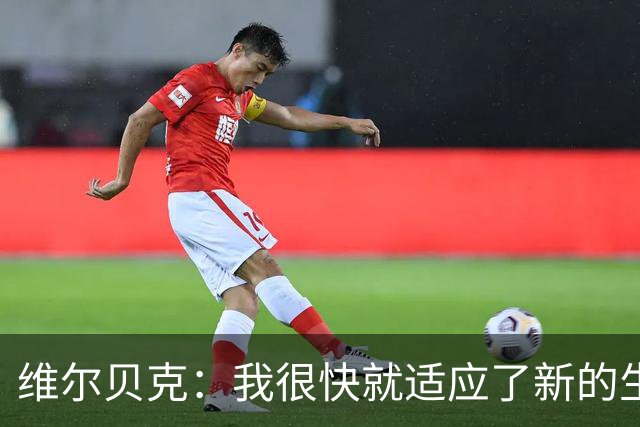 维尔贝克：我很快就适应了新的生活，我们进攻好单防守要改进