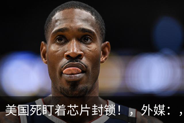 美国死盯着芯片封锁！，外媒：，中国在芯片以外，90%，关键领域已偷袭领先