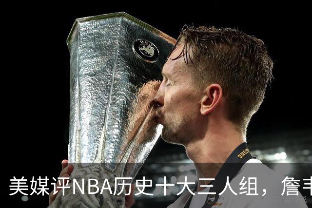 美媒评NBA历史十大三人组，詹韦波第6，库追汤第5，马刺GDP入前2