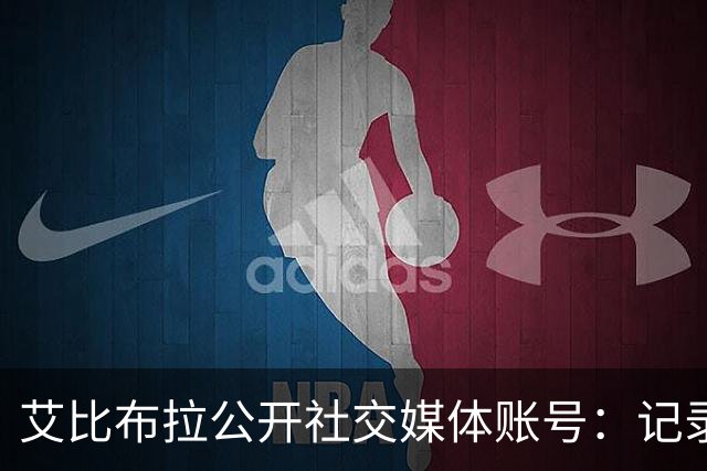 艾比布拉公开社交媒体账号：记录赛场瞬间，努力重新出发