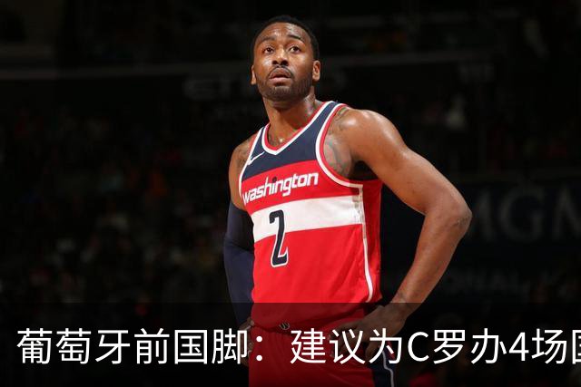 葡萄牙前国脚：建议为C罗办4场国家队告别赛 分别客战西&巴&意&英