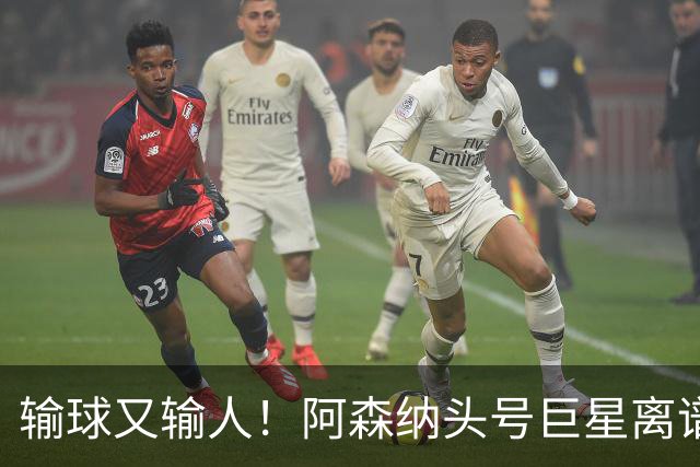 输球又输人！阿森纳头号巨星离谱翻车！英格兰球迷集体怒喷