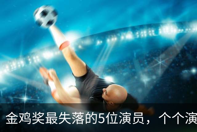 金鸡奖最失落的5位演员，个个演技炸裂，却没被提名，实属遗憾