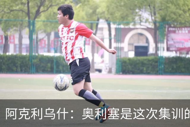 阿克利乌什：奥利塞是这次集训的最佳球员，他随时都能改变比赛