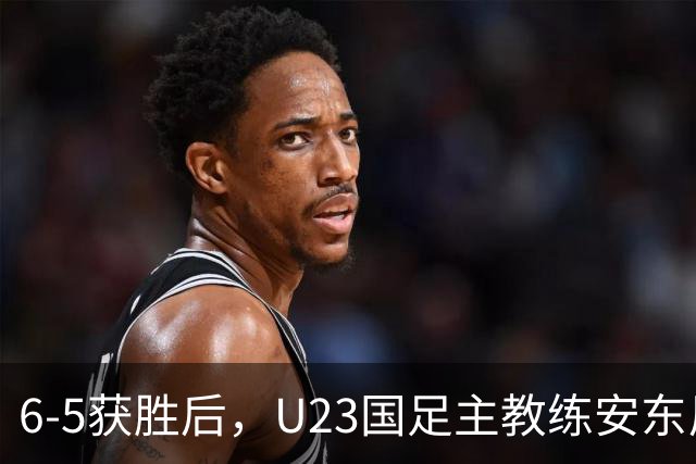 6-5获胜后，U23国足主教练安东尼奥回应，队长吴曦发言，董路评论！