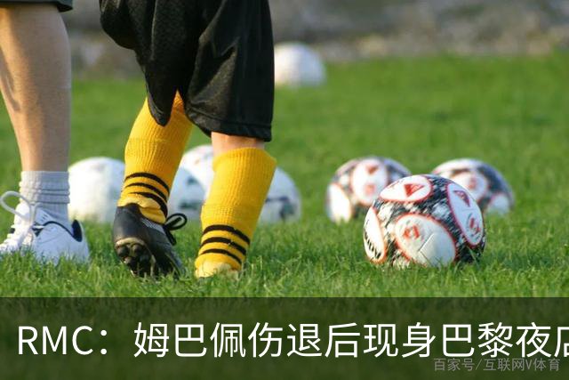RMC：姆巴佩伤退后现身巴黎夜店惹争议，球迷质疑伤病真实性